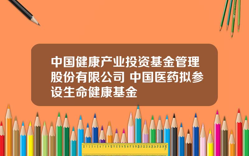 中国健康产业投资基金管理股份有限公司 中国医药拟参设生命健康基金